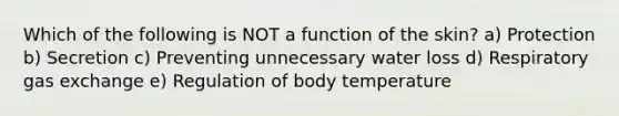 Which of the following is NOT a function of the skin? a) Protection b) Secretion c) Preventing unnecessary water loss d) Respiratory gas exchange e) Regulation of body temperature