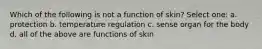 Which of the following is not a function of skin? Select one: a. protection b. temperature regulation c. sense organ for the body d. all of the above are functions of skin