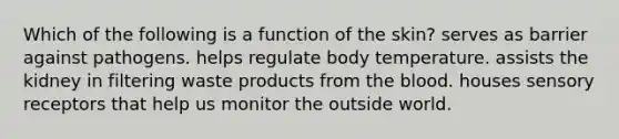 Which of the following is a function of the skin? serves as barrier against pathogens. helps regulate body temperature. assists the kidney in filtering waste products from the blood. houses sensory receptors that help us monitor the outside world.