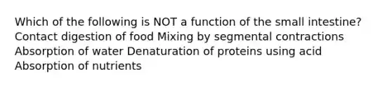 Which of the following is NOT a function of the small intestine? Contact digestion of food Mixing by segmental contractions Absorption of water Denaturation of proteins using acid Absorption of nutrients