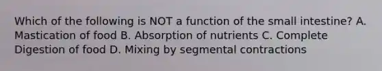 Which of the following is NOT a function of <a href='https://www.questionai.com/knowledge/kt623fh5xn-the-small-intestine' class='anchor-knowledge'>the small intestine</a>? A. Mastication of food B. Absorption of nutrients C. Complete Digestion of food D. Mixing by segmental contractions