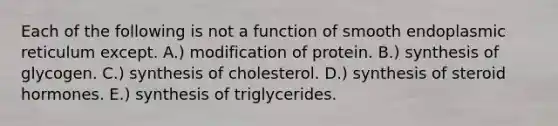 Each of the following is not a function of smooth endoplasmic reticulum except. A.) modification of protein. B.) synthesis of glycogen. C.) synthesis of cholesterol. D.) synthesis of steroid hormones. E.) synthesis of triglycerides.