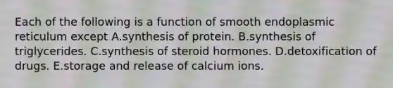 Each of the following is a function of smooth endoplasmic reticulum except A.synthesis of protein. B.synthesis of triglycerides. C.synthesis of steroid hormones. D.detoxification of drugs. E.storage and release of calcium ions.