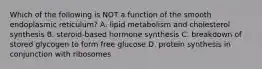 Which of the following is NOT a function of the smooth endoplasmic reticulum? A. lipid metabolism and cholesterol synthesis B. steroid-based hormone synthesis C. breakdown of stored glycogen to form free glucose D. protein synthesis in conjunction with ribosomes