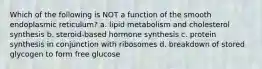 Which of the following is NOT a function of the smooth endoplasmic reticulum? a. lipid metabolism and cholesterol synthesis b. steroid-based hormone synthesis c. protein synthesis in conjunction with ribosomes d. breakdown of stored glycogen to form free glucose