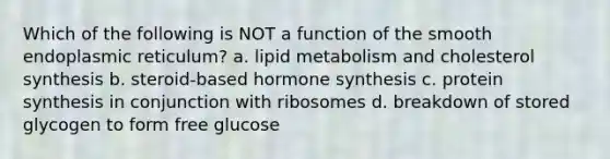 Which of the following is NOT a function of the smooth endoplasmic reticulum? a. lipid metabolism and cholesterol synthesis b. steroid-based hormone synthesis c. protein synthesis in conjunction with ribosomes d. breakdown of stored glycogen to form free glucose