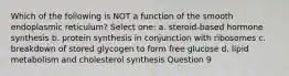 Which of the following is NOT a function of the smooth endoplasmic reticulum? Select one: a. steroid-based hormone synthesis b. protein synthesis in conjunction with ribosomes c. breakdown of stored glycogen to form free glucose d. lipid metabolism and cholesterol synthesis Question 9