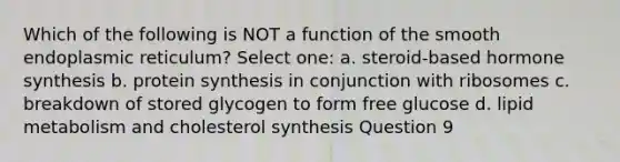 Which of the following is NOT a function of the smooth endoplasmic reticulum? Select one: a. steroid-based hormone synthesis b. protein synthesis in conjunction with ribosomes c. breakdown of stored glycogen to form free glucose d. lipid metabolism and cholesterol synthesis Question 9