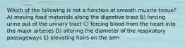 Which of the following is not a function of smooth muscle tissue? A) moving food materials along the digestive tract B) forcing urine out of the urinary tract C) forcing blood from the heart into the major arteries D) altering the diameter of the respiratory passageways E) elevating hairs on the arm