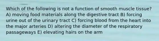 Which of the following is not a function of smooth muscle tissue? A) moving food materials along the digestive tract B) forcing urine out of the urinary tract C) forcing blood from the heart into the major arteries D) altering the diameter of the respiratory passageways E) elevating hairs on the arm