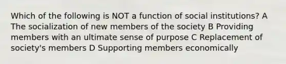 Which of the following is NOT a function of social institutions? A The socialization of new members of the society B Providing members with an ultimate sense of purpose C Replacement of society's members D Supporting members economically