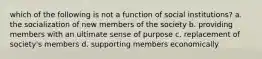 which of the following is not a function of social institutions? a. the socialization of new members of the society b. providing members with an ultimate sense of purpose c. replacement of society's members d. supporting members economically