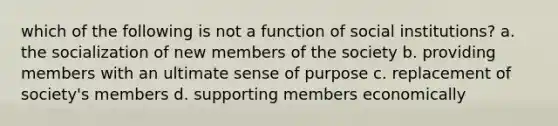 which of the following is not a function of social institutions? a. the socialization of new members of the society b. providing members with an ultimate sense of purpose c. replacement of society's members d. supporting members economically