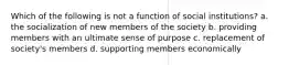 Which of the following is not a function of social institutions? a. the socialization of new members of the society b. providing members with an ultimate sense of purpose c. replacement of society's members d. supporting members economically