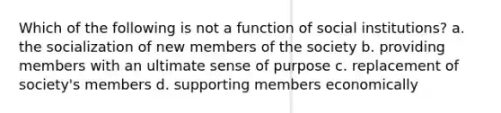 Which of the following is not a function of social institutions? a. the socialization of new members of the society b. providing members with an ultimate sense of purpose c. replacement of society's members d. supporting members economically