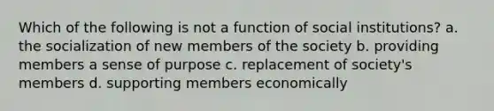 Which of the following is not a function of social institutions? a. the socialization of new members of the society b. providing members a sense of purpose c. replacement of society's members d. supporting members economically