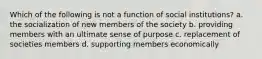 Which of the following is not a function of social institutions? a. the socialization of new members of the society b. providing members with an ultimate sense of purpose c. replacement of societies members d. supporting members economically