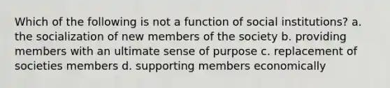 Which of the following is not a function of social institutions? a. the socialization of new members of the society b. providing members with an ultimate sense of purpose c. replacement of societies members d. supporting members economically