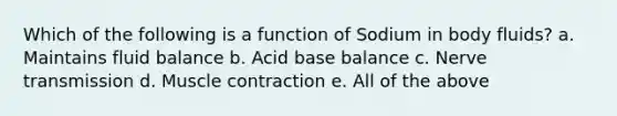 Which of the following is a function of Sodium in body fluids? a. Maintains fluid balance b. Acid base balance c. Nerve transmission d. Muscle contraction e. All of the above