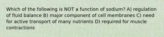 Which of the following is NOT a function of sodium? A) regulation of fluid balance B) major component of cell membranes C) need for active transport of many nutrients D) required for muscle contractions