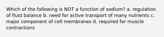 Which of the following is NOT a function of sodium? a. regulation of fluid balance b. need for active transport of many nutrients c. major component of cell membranes d. required for muscle contractions