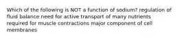 Which of the following is NOT a function of sodium? regulation of fluid balance need for active transport of many nutrients required for muscle contractions major component of cell membranes