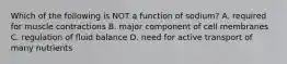 Which of the following is NOT a function of sodium? A. required for muscle contractions B. major component of cell membranes C. regulation of fluid balance D. need for active transport of many nutrients