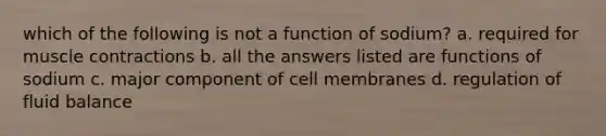 which of the following is not a function of sodium? a. required for muscle contractions b. all the answers listed are functions of sodium c. major component of cell membranes d. regulation of fluid balance