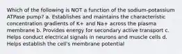 Which of the following is NOT a function of the sodium-potassium ATPase pump? a. Establishes and maintains the characteristic concentration gradients of K+ and Na+ across the plasma membrane b. Provides energy for secondary active transport c. Helps conduct electrical signals in neurons and muscle cells d. Helps establish the cell's membrane potential