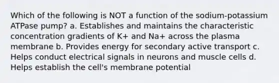 Which of the following is NOT a function of the sodium-potassium ATPase pump? a. Establishes and maintains the characteristic concentration gradients of K+ and Na+ across the plasma membrane b. Provides energy for secondary active transport c. Helps conduct electrical signals in neurons and muscle cells d. Helps establish the cell's membrane potential