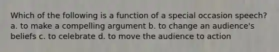 Which of the following is a function of a special occasion speech? a. to make a compelling argument b. to change an audience's beliefs c. to celebrate d. to move the audience to action