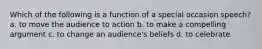 Which of the following is a function of a special occasion speech? a. to move the audience to action b. to make a compelling argument c. to change an audience's beliefs d. to celebrate