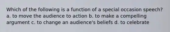 Which of the following is a function of a special occasion speech? a. to move the audience to action b. to make a compelling argument c. to change an audience's beliefs d. to celebrate