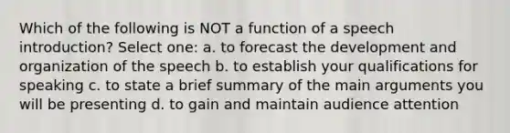 Which of the following is NOT a function of a speech introduction? Select one: a. to forecast the development and organization of the speech b. to establish your qualifications for speaking c. to state a brief summary of the main arguments you will be presenting d. to gain and maintain audience attention