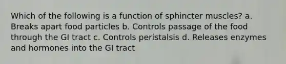 Which of the following is a function of sphincter muscles? a. Breaks apart food particles b. Controls passage of the food through the GI tract c. Controls peristalsis d. Releases enzymes and hormones into the GI tract