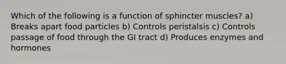 Which of the following is a function of sphincter muscles? a) Breaks apart food particles b) Controls peristalsis c) Controls passage of food through the GI tract d) Produces enzymes and hormones