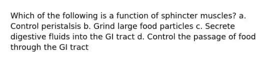 Which of the following is a function of sphincter muscles? a. Control peristalsis b. Grind large food particles c. Secrete digestive fluids into the GI tract d. Control the passage of food through the GI tract