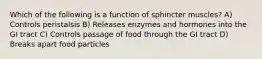 Which of the following is a function of sphincter muscles? A) Controls peristalsis B) Releases enzymes and hormones into the GI tract C) Controls passage of food through the GI tract D) Breaks apart food particles