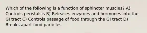 Which of the following is a function of sphincter muscles? A) Controls peristalsis B) Releases enzymes and hormones into the GI tract C) Controls passage of food through the GI tract D) Breaks apart food particles