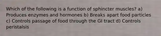 Which of the following is a function of sphincter muscles? a) Produces enzymes and hormones b) Breaks apart food particles c) Controls passage of food through the GI tract d) Controls peristalsis