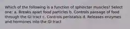 Which of the following is a function of sphincter muscles? Select one: a. Breaks apart food particles b. Controls passage of food through the GI tract c. Controls peristalsis d. Releases enzymes and hormones into the GI tract