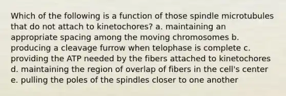 Which of the following is a function of those spindle microtubules that do not attach to kinetochores? a. maintaining an appropriate spacing among the moving chromosomes b. producing a cleavage furrow when telophase is complete c. providing the ATP needed by the fibers attached to kinetochores d. maintaining the region of overlap of fibers in the cell's center e. pulling the poles of the spindles closer to one another