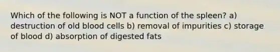 Which of the following is NOT a function of the spleen? a) destruction of old blood cells b) removal of impurities c) storage of blood d) absorption of digested fats