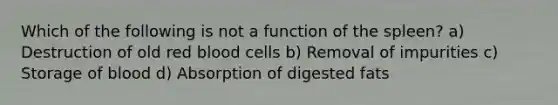 Which of the following is not a function of the spleen? a) Destruction of old red blood cells b) Removal of impurities c) Storage of blood d) Absorption of digested fats