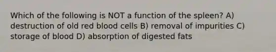 Which of the following is NOT a function of the spleen? A) destruction of old red blood cells B) removal of impurities C) storage of blood D) absorption of digested fats