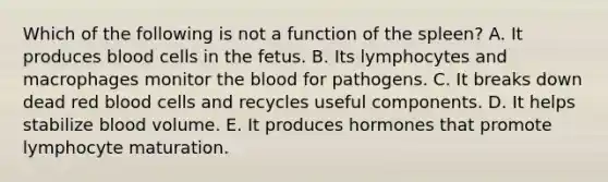 Which of the following is not a function of the spleen? A. It produces blood cells in the fetus. B. Its lymphocytes and macrophages monitor the blood for pathogens. C. It breaks down dead red blood cells and recycles useful components. D. It helps stabilize blood volume. E. It produces hormones that promote lymphocyte maturation.