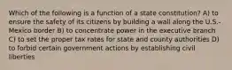 Which of the following is a function of a state constitution? A) to ensure the safety of its citizens by building a wall along the U.S.-Mexico border B) to concentrate power in the executive branch C) to set the proper tax rates for state and county authorities D) to forbid certain government actions by establishing civil liberties