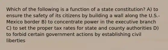 Which of the following is a function of a state constitution? A) to ensure the safety of its citizens by building a wall along the U.S.-Mexico border B) to concentrate power in the executive branch C) to set the proper tax rates for state and county authorities D) to forbid certain government actions by establishing civil liberties