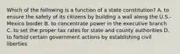 Which of the following is a function of a state constitution? A. to ensure the safety of its citizens by building a wall along the U.S.-Mexico border B. to concentrate power in the executive branch C. to set the proper tax rates for state and county authorities D. to forbid certain government actions by establishing civil liberties