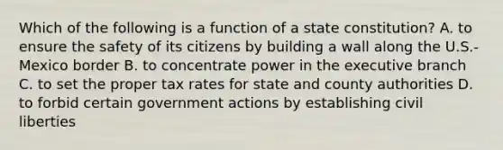 Which of the following is a function of a state constitution? A. to ensure the safety of its citizens by building a wall along the U.S.-Mexico border B. to concentrate power in the executive branch C. to set the proper tax rates for state and county authorities D. to forbid certain government actions by establishing civil liberties